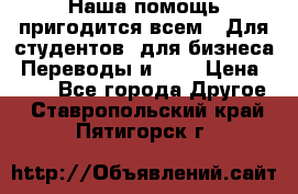 Наша помощь пригодится всем.. Для студентов  для бизнеса. Переводы и ... › Цена ­ 200 - Все города Другое . Ставропольский край,Пятигорск г.